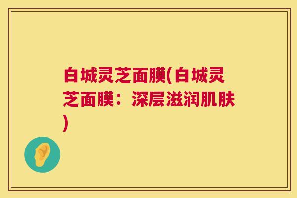 白城灵芝面膜(白城灵芝面膜:深层滋润肌肤) 第1张 白城灵芝面膜(白城灵芝面膜:深层滋润肌肤) 第1张