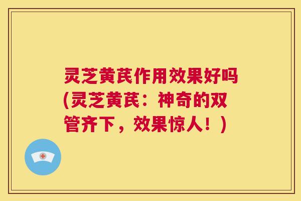 灵芝黄芪作用效果好吗(灵芝黄芪：神奇的双管齐下，效果惊人！)  第1张