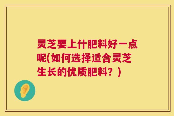 灵芝要上什肥料好一点呢(如何选择适合灵芝生长的优质肥料？)  第1张