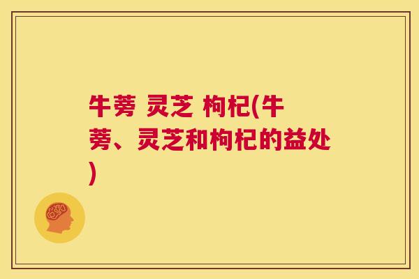 牛蒡 灵芝 枸杞(牛蒡、灵芝和枸杞的益处)  第1张