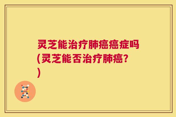 灵芝能治疗肺癌癌症吗(灵芝能否治疗肺癌？)  第1张