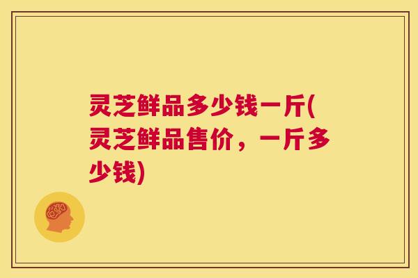 灵芝鲜品多少钱一斤(灵芝鲜品售价，一斤多少钱)  第1张