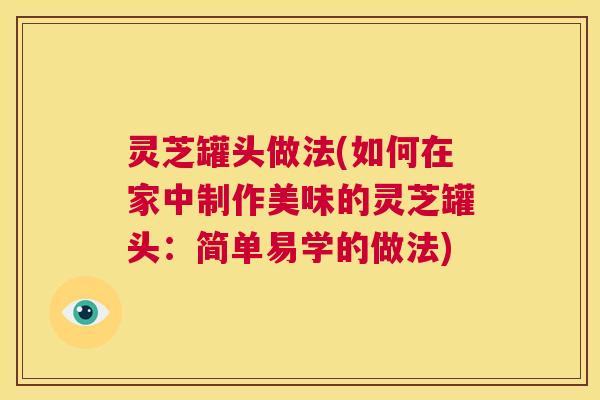 灵芝罐头做法(如何在家中制作美味的灵芝罐头:简单易学的做法) 第1张 灵芝罐头做法(如何在家中制作美味的灵芝罐头:简单易学的做法) 第1张
