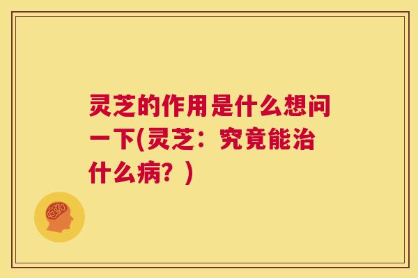 灵芝的作用是什么想问一下(灵芝：究竟能治什么病？)  第1张