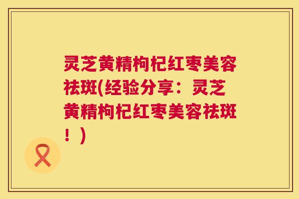 灵芝黄精枸杞红枣美容祛斑(经验分享：灵芝黄精枸杞红枣美容祛斑！)  第1张