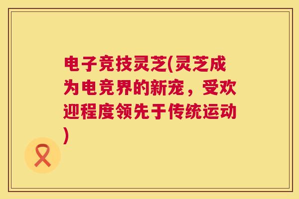 电子竞技灵芝(灵芝成为电竞界的新宠，受欢迎程度领先于传统运动)  第1张