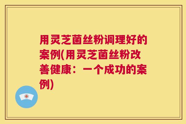 用灵芝菌丝粉调理好的案例(用灵芝菌丝粉改善健康：一个成功的案例)  第1张