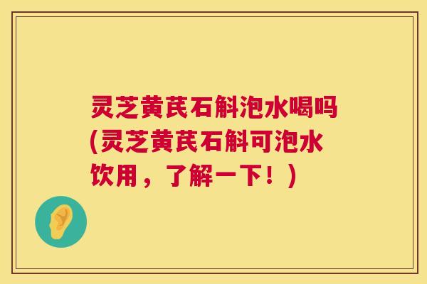 灵芝黄芪石斛泡水喝吗(灵芝黄芪石斛可泡水饮用，了解一下！)  第1张