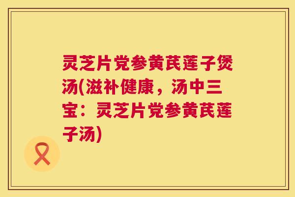 灵芝片党参黄芪莲子煲汤(滋补健康，汤中三宝：灵芝片党参黄芪莲子汤)  第1张