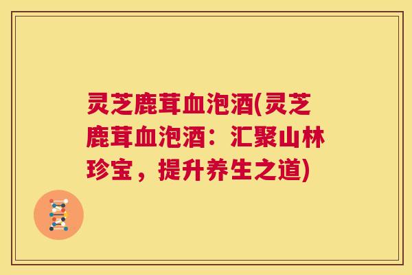 灵芝鹿茸血泡酒(灵芝鹿茸血泡酒:汇聚山林珍宝,提升养生之道) 第1张 灵芝鹿茸血泡酒(灵芝鹿茸血泡酒:汇聚山林珍宝,提升养生之道) 第1张