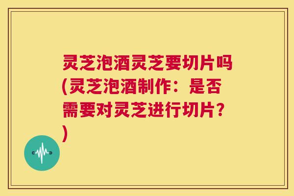 灵芝泡酒灵芝要切片吗(灵芝泡酒制作:是否需要对灵芝进行切片?) 第1张 灵芝泡酒灵芝要切片吗(灵芝泡酒制作:是否需要对灵芝进行切片?) 第1张