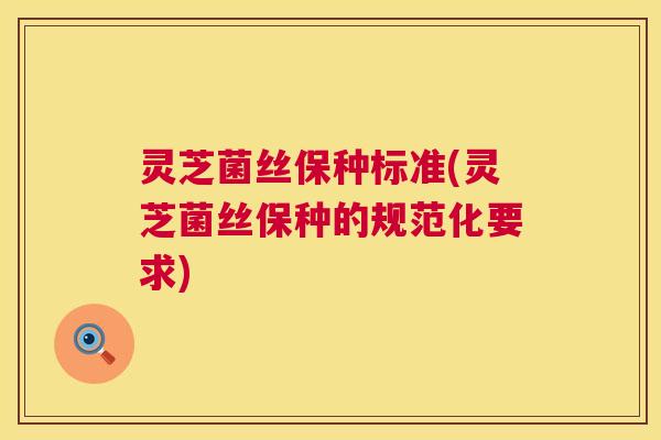 灵芝菌丝保种标准(灵芝菌丝保种的规范化要求) 第1张 灵芝菌丝保种标准(灵芝菌丝保种的规范化要求) 第1张