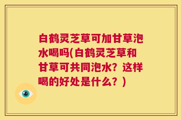 白鹤灵芝草可加甘草泡水喝吗(白鹤灵芝草和甘草可共同泡水？这样喝的好处是什么？)  第1张