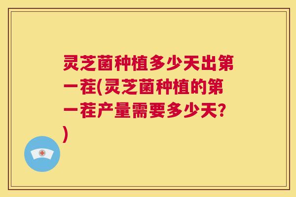 灵芝菌种植多少天出第一茬(灵芝菌种植的第一茬产量需要多少天？)  第1张