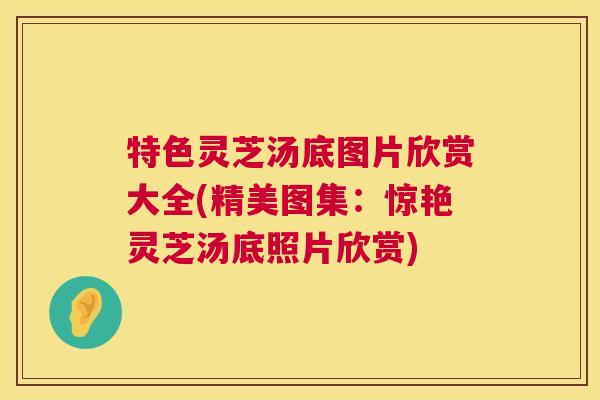 特色灵芝汤底图片欣赏大全(精美图集：惊艳灵芝汤底照片欣赏)  第1张