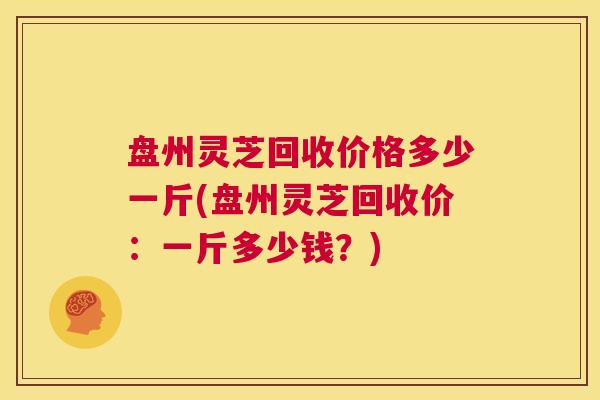 盘州灵芝回收价格多少一斤(盘州灵芝回收价：一斤多少钱？)  第1张