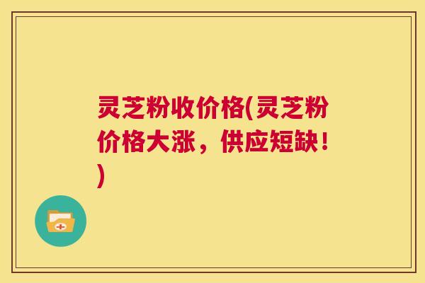 灵芝粉收价格(灵芝粉价格大涨，供应短缺！)  第1张