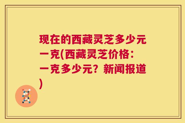 现在的西藏灵芝多少元一克(西藏灵芝价格：一克多少元？新闻报道)  第1张