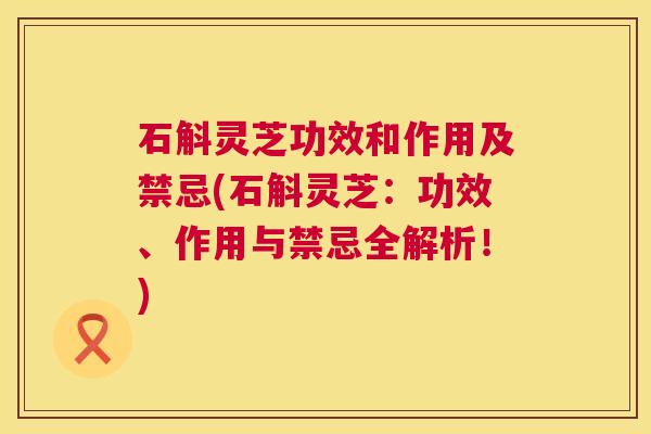 石斛灵芝功效和作用及禁忌(石斛灵芝:功效、作用与禁忌全解析!) 第1张 石斛灵芝功效和作用及禁忌(石斛灵芝:功效、作用与禁忌全解析!) 第1张