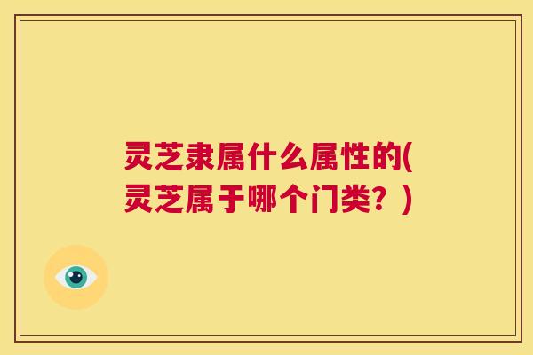 灵芝隶属什么属性的(灵芝属于哪个门类？)  第1张