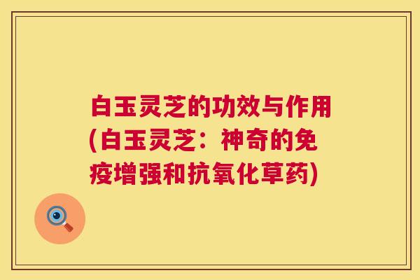 白玉灵芝的功效与作用(白玉灵芝:神奇的免疫增强和抗氧化草药) 第1张 白玉灵芝的功效与作用(白玉灵芝:神奇的免疫增强和抗氧化草药) 第1张