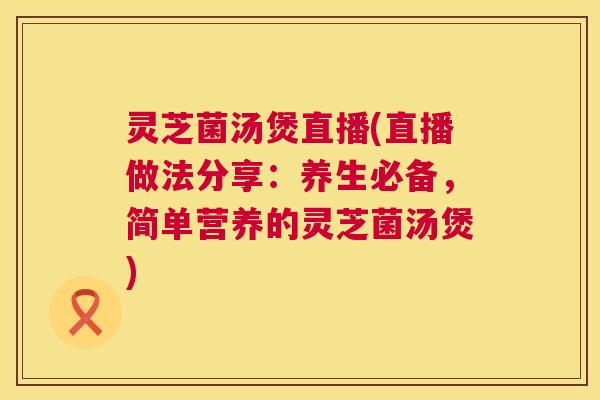 灵芝菌汤煲直播(直播做法分享：养生必备，简单营养的灵芝菌汤煲)  第1张