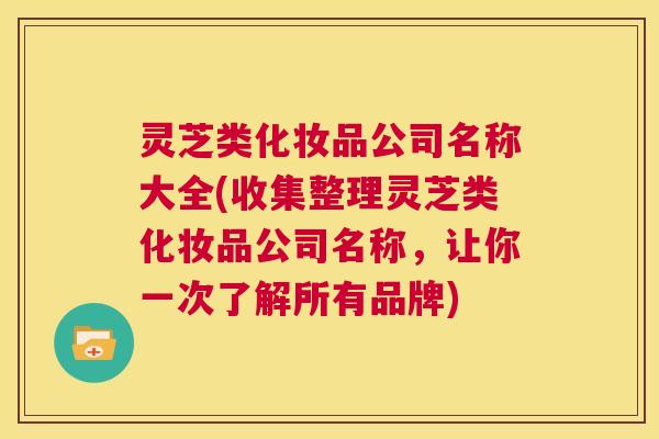 灵芝类化妆品公司名称大全(收集整理灵芝类化妆品公司名称，让你一次了解所有品牌)  第1张