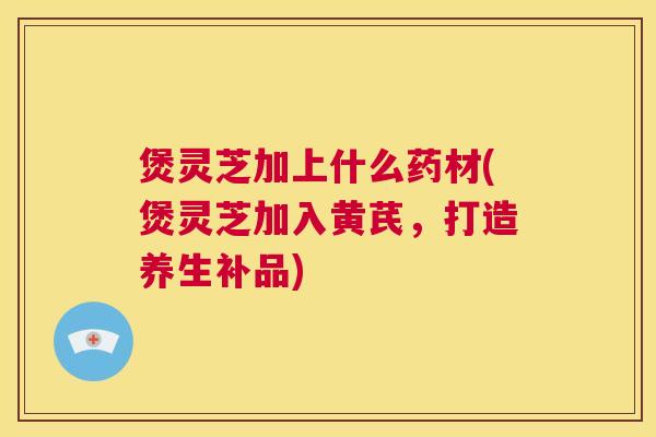 煲灵芝加上什么药材(煲灵芝加入黄芪，打造养生补品)  第1张