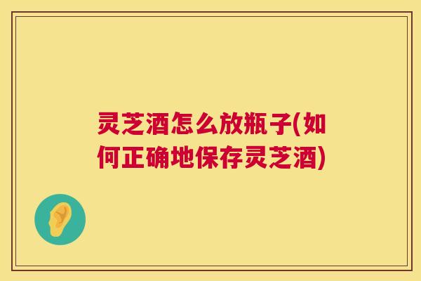 灵芝酒怎么放瓶子(如何正确地保存灵芝酒)  第1张