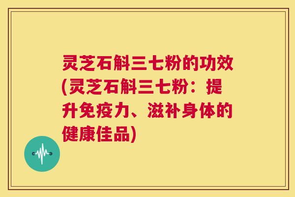 灵芝石斛三七粉的功效(灵芝石斛三七粉：提升免疫力、滋补身体的健康佳品)  第1张