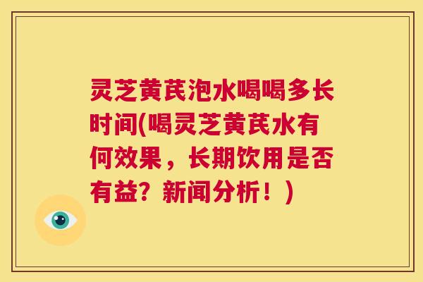 灵芝黄芪泡水喝喝多长时间(喝灵芝黄芪水有何效果,长期饮用是否有益?新闻分析!) 第1张 灵芝黄芪泡水喝喝多长时间(喝灵芝黄芪水有何效果,长期饮用是否有益?新闻分析!) 第1张
