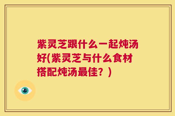 紫灵芝跟什么一起炖汤好(紫灵芝与什么食材搭配炖汤最佳？)  第1张