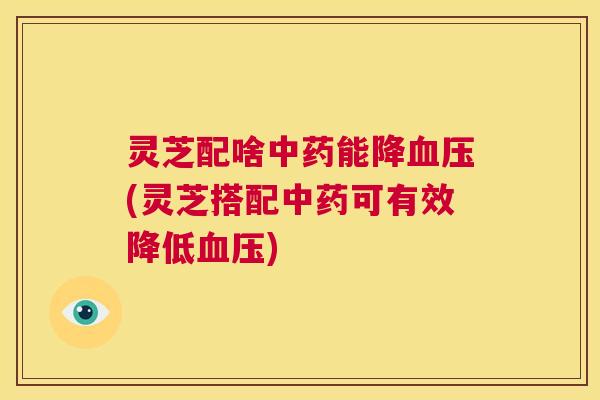 灵芝配啥中药能降血压(灵芝搭配中药可有效降低血压)  第1张