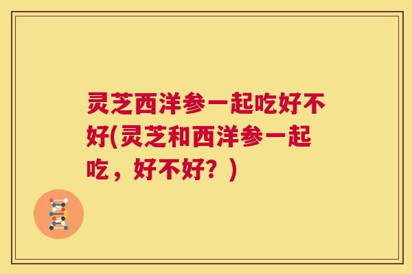 灵芝西洋参一起吃好不好(灵芝和西洋参一起吃,好不好?) 第1张 灵芝西洋参一起吃好不好(灵芝和西洋参一起吃,好不好?) 第1张