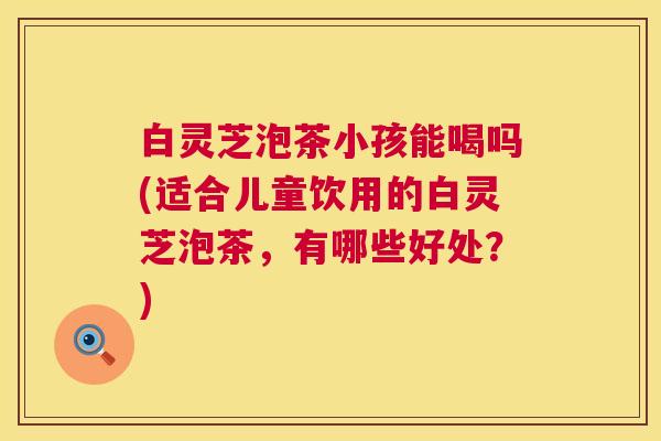 白灵芝泡茶小孩能喝吗(适合儿童饮用的白灵芝泡茶,有哪些好处?) 第1张 白灵芝泡茶小孩能喝吗(适合儿童饮用的白灵芝泡茶,有哪些好处?) 第1张
