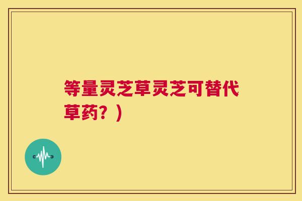 等量灵芝草灵芝可替代草药？)  第1张