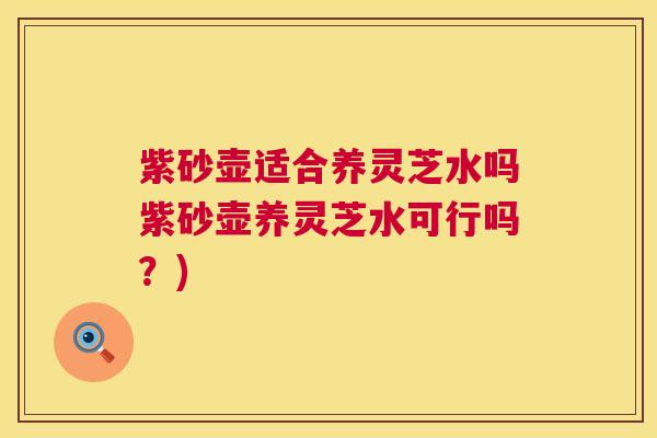 紫砂壶适合养灵芝水吗紫砂壶养灵芝水可行吗？)  第1张