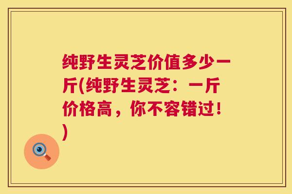 纯野生灵芝价值多少一斤(纯野生灵芝：一斤价格高，你不容错过！)  第1张