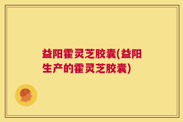 益阳霍灵芝胶囊(益阳生产的霍灵芝胶囊) 第1张 益阳霍灵芝胶囊(益阳生产的霍灵芝胶囊) 第1张
