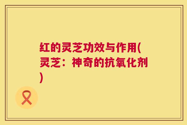 红的灵芝功效与作用(灵芝：神奇的抗氧化剂)  第1张