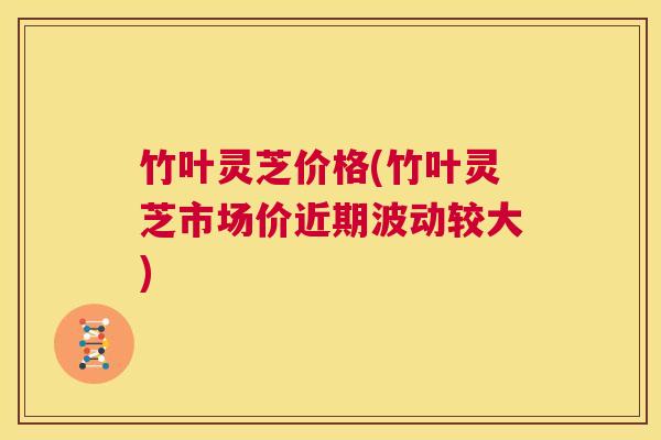 竹叶灵芝价格(竹叶灵芝市场价近期波动较大) 第1张 竹叶灵芝价格(竹叶灵芝市场价近期波动较大) 第1张