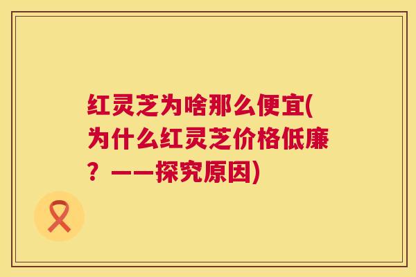 红灵芝为啥那么便宜(为什么红灵芝价格低廉?——探究原因) 第1张 红灵芝为啥那么便宜(为什么红灵芝价格低廉?——探究原因) 第1张