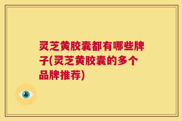 灵芝黄胶囊都有哪些牌子(灵芝黄胶囊的多个品牌推荐) 第1张 灵芝黄胶囊都有哪些牌子(灵芝黄胶囊的多个品牌推荐) 第1张