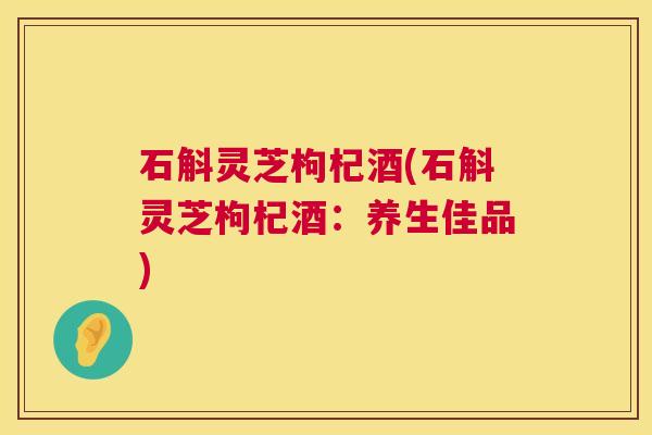 石斛灵芝枸杞酒(石斛灵芝枸杞酒:养生佳品) 第1张 石斛灵芝枸杞酒(石斛灵芝枸杞酒:养生佳品) 第1张