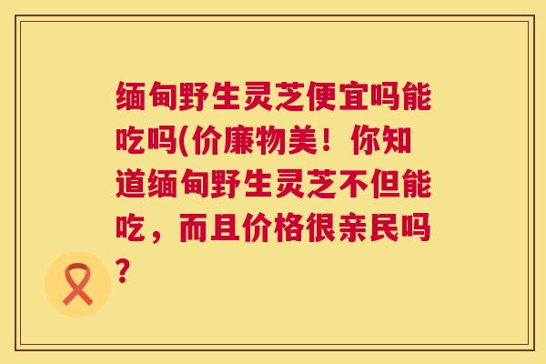缅甸野生灵芝便宜吗能吃吗(价廉物美!你知道缅甸野生灵芝不但能吃,而且价格很亲民吗? 第1张 缅甸野生灵芝便宜吗能吃吗(价廉物美!你知道缅甸野生灵芝不但能吃,而且价格很亲民吗? 第1张