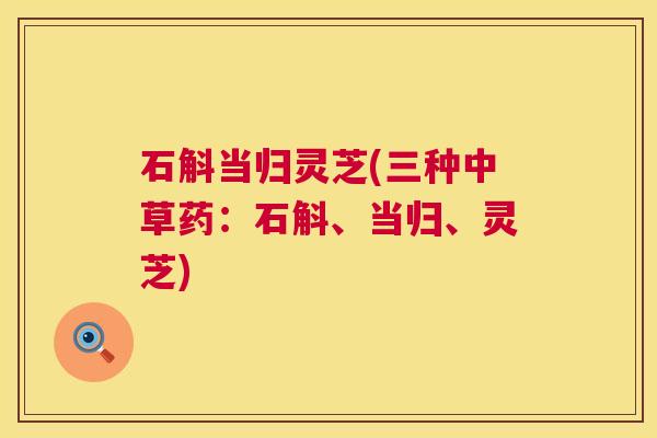 石斛当归灵芝(三种中草药:石斛、当归、灵芝) 第1张 石斛当归灵芝(三种中草药:石斛、当归、灵芝) 第1张