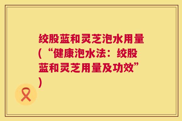 绞股蓝和灵芝泡水用量(“健康泡水法:绞股蓝和灵芝用量及功效”) 第1张 绞股蓝和灵芝泡水用量(“健康泡水法:绞股蓝和灵芝用量及功效”) 第1张