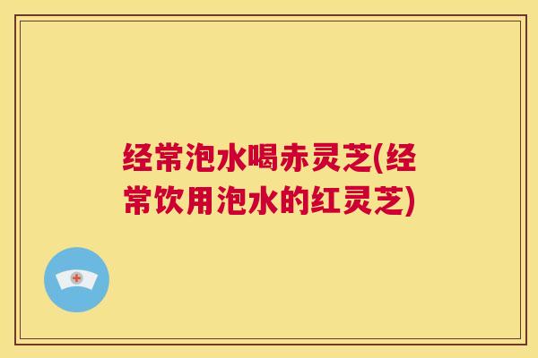 经常泡水喝赤灵芝(经常饮用泡水的红灵芝) 第1张 经常泡水喝赤灵芝(经常饮用泡水的红灵芝) 第1张