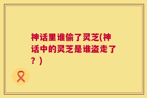 神话里谁偷了灵芝(神话中的灵芝是谁盗走了?) 第1张 神话里谁偷了灵芝(神话中的灵芝是谁盗走了?) 第1张