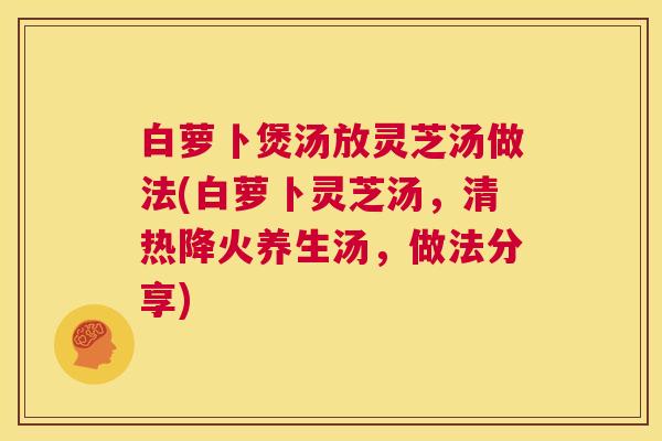 白萝卜煲汤放灵芝汤做法(白萝卜灵芝汤,清热降火养生汤,做法分享) 第1张 白萝卜煲汤放灵芝汤做法(白萝卜灵芝汤,清热降火养生汤,做法分享) 第1张